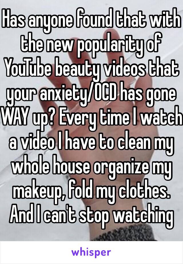 Has anyone found that with the new popularity of YouTube beauty videos that your anxiety/OCD has gone WAY up? Every time I watch a video I have to clean my whole house organize my makeup, fold my clothes. And I can't stop watching 