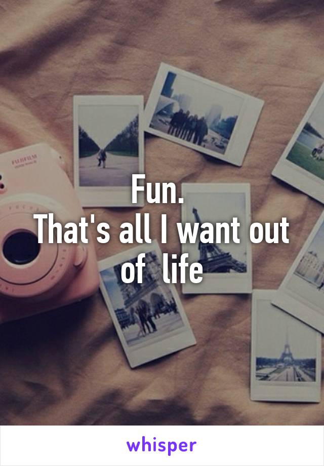 Fun. 
That's all I want out of  life