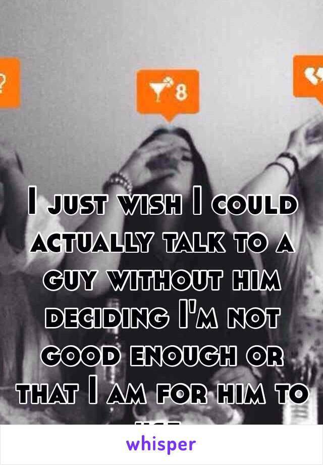 I just wish I could actually talk to a guy without him deciding I'm not good enough or that I am for him to use. 