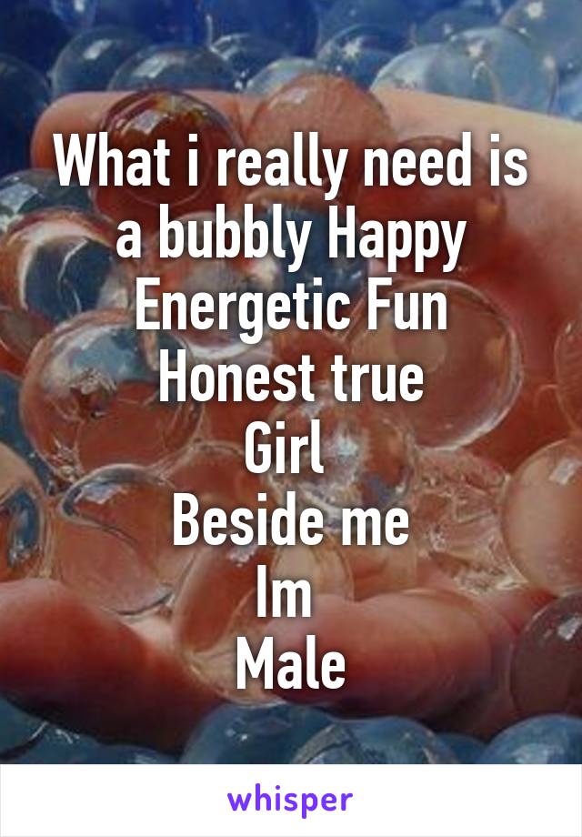 What i really need is a bubbly Happy
Energetic Fun
Honest true
Girl 
Beside me
Im 
Male