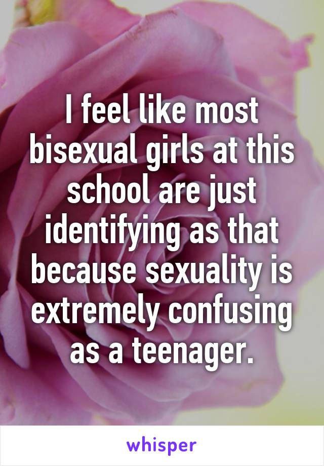 I feel like most bisexual girls at this school are just identifying as that because sexuality is extremely confusing as a teenager.