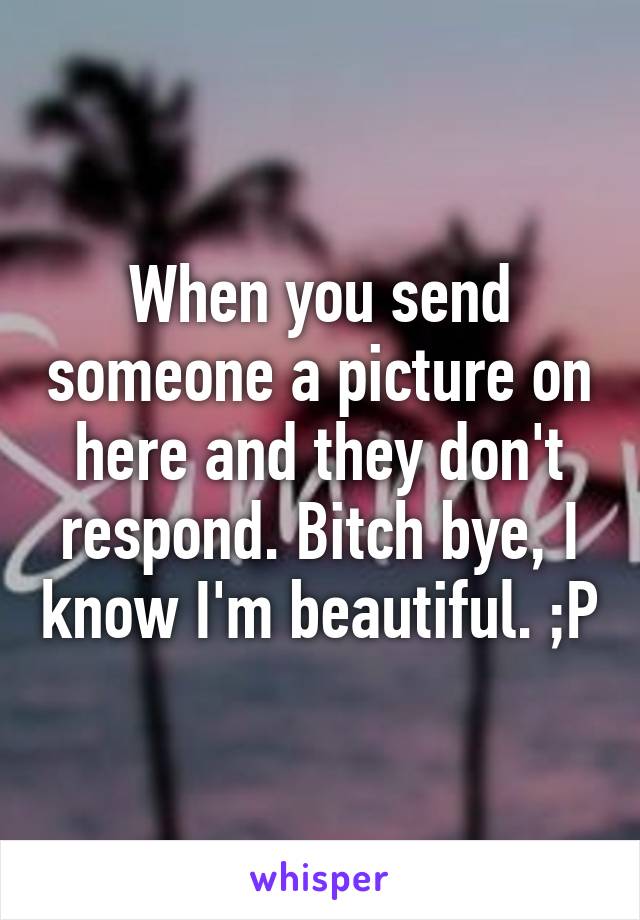 When you send someone a picture on here and they don't respond. Bitch bye, I know I'm beautiful. ;P