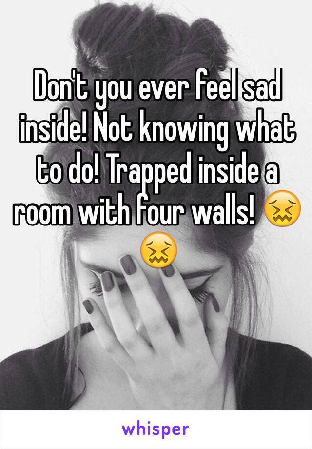 Don't you ever feel sad inside! Not knowing what to do! Trapped inside a room with four walls! 😖😖

