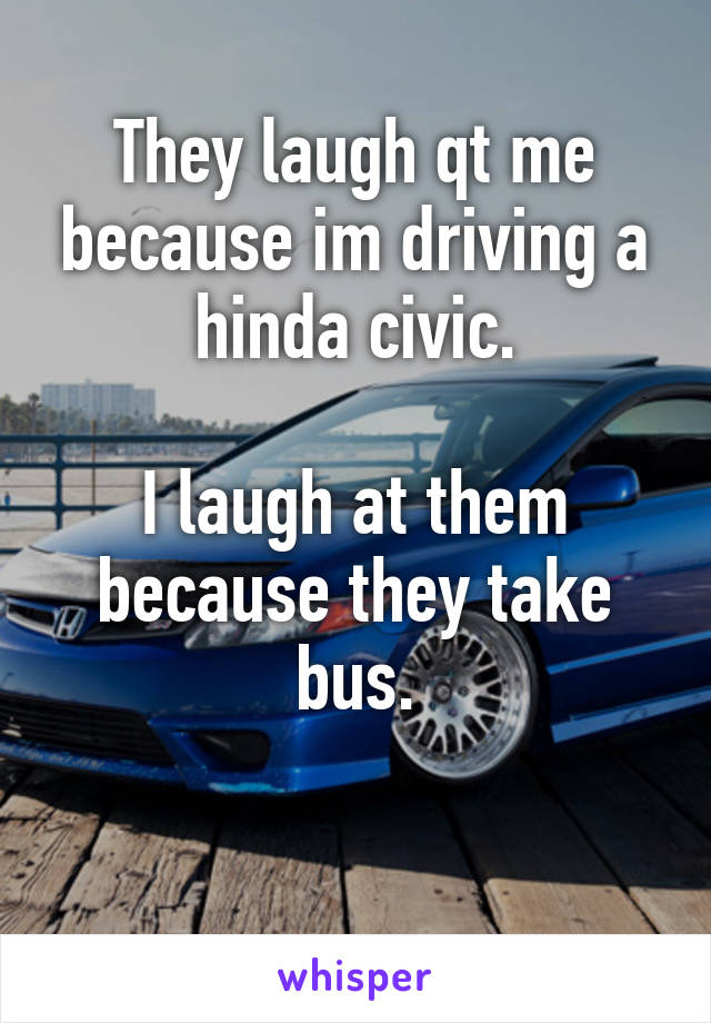 They laugh qt me because im driving a hinda civic.

I laugh at them because they take bus.

