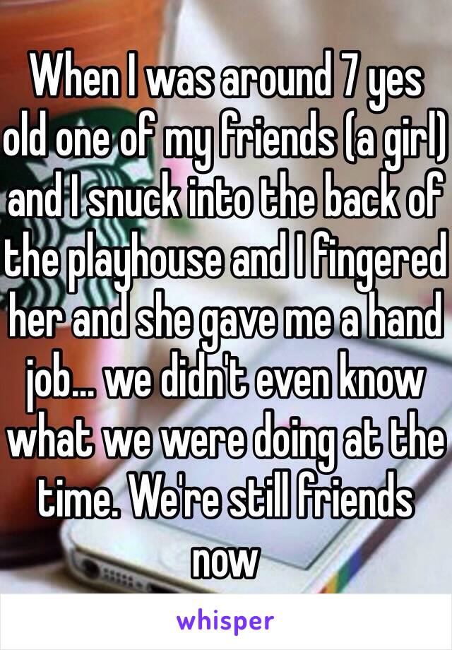 When I was around 7 yes old one of my friends (a girl) and I snuck into the back of the playhouse and I fingered her and she gave me a hand job… we didn't even know what we were doing at the time. We're still friends now