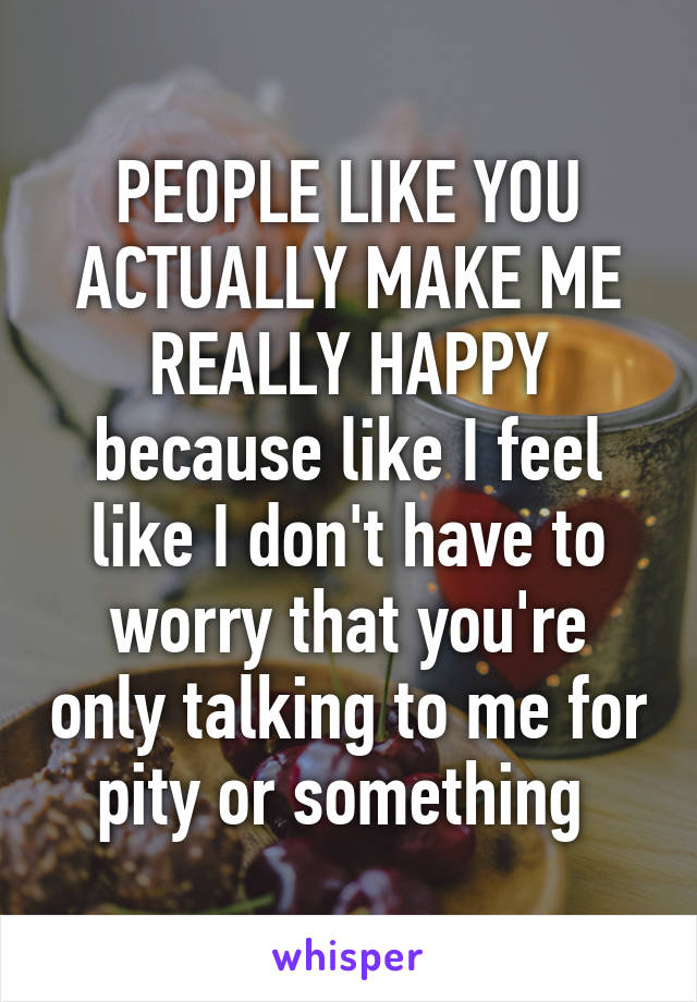 PEOPLE LIKE YOU ACTUALLY MAKE ME REALLY HAPPY because like I feel like I don't have to worry that you're only talking to me for pity or something 