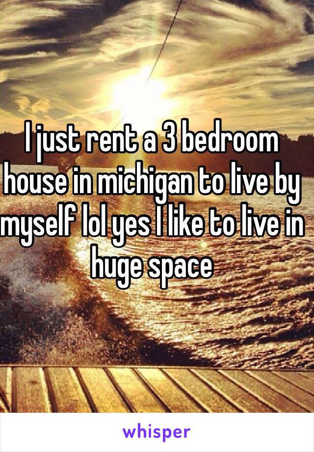 I just rent a 3 bedroom house in michigan to live by myself lol yes I like to live in huge space 