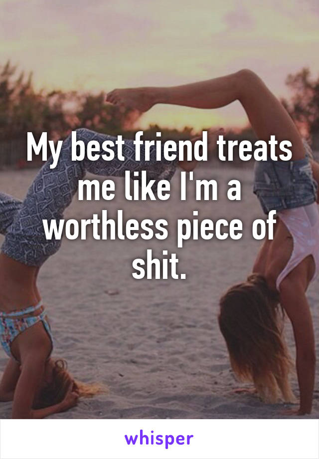 My best friend treats me like I'm a worthless piece of shit.
