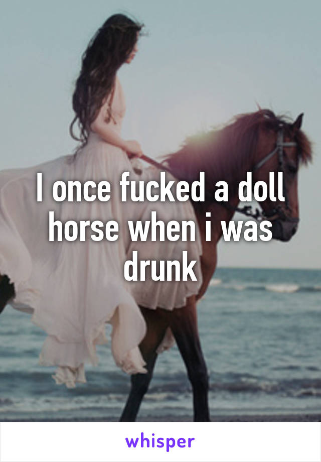 I once fucked a doll horse when i was drunk