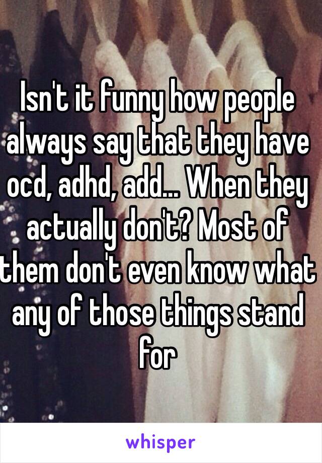 Isn't it funny how people always say that they have ocd, adhd, add... When they actually don't? Most of them don't even know what any of those things stand for