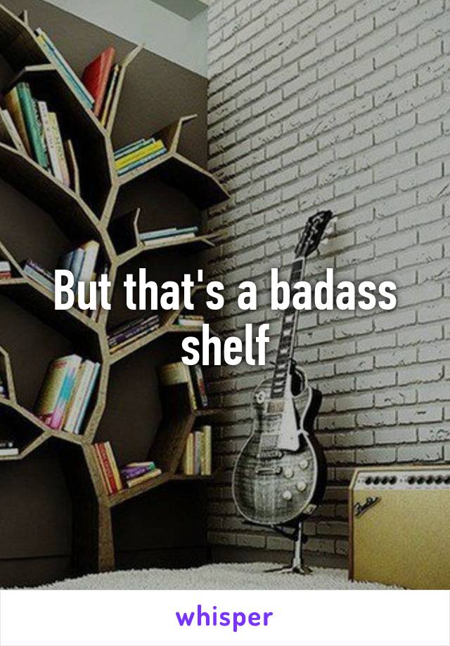 But that's a badass shelf