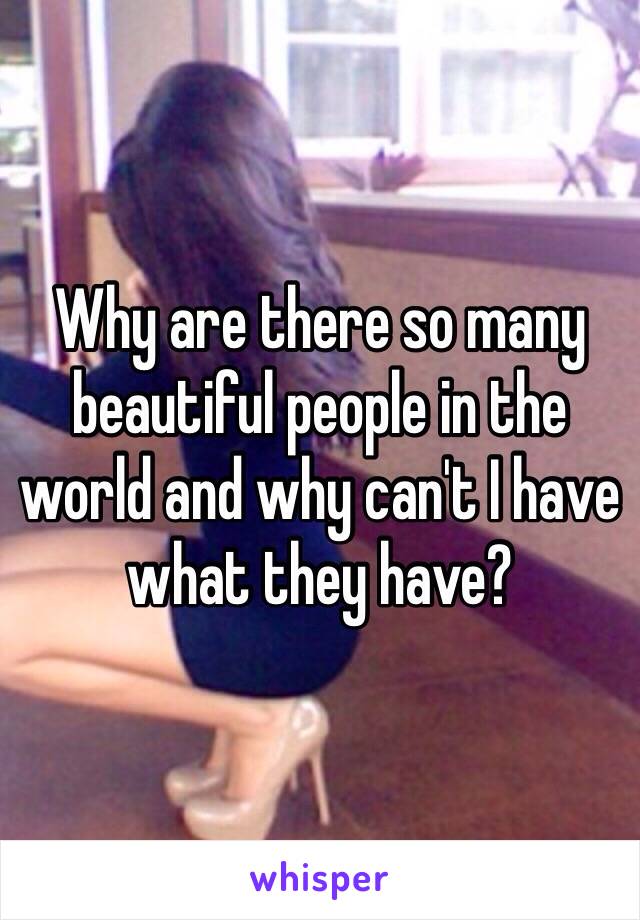 Why are there so many beautiful people in the world and why can't I have what they have?