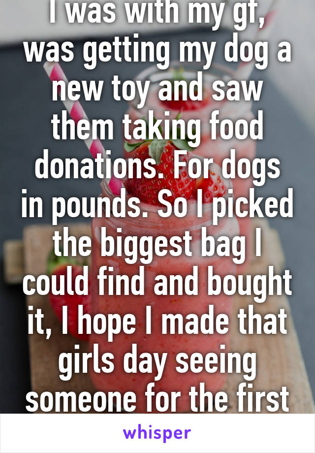 I was with my gf, was getting my dog a new toy and saw them taking food donations. For dogs in pounds. So I picked the biggest bag I could find and bought it, I hope I made that girls day seeing someone for the first time do that.