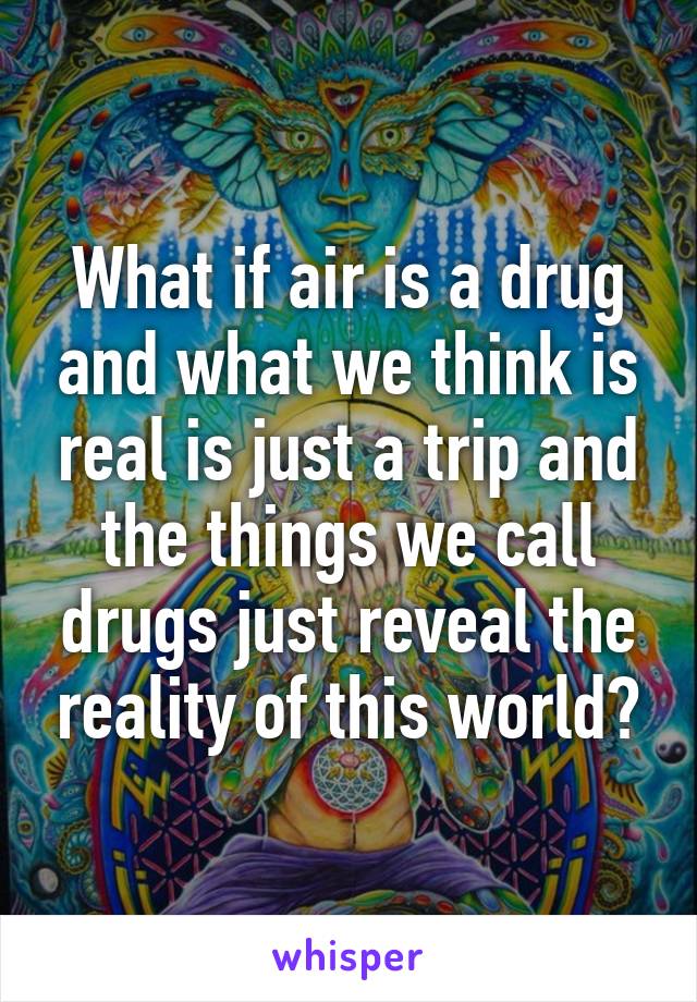 What if air is a drug and what we think is real is just a trip and the things we call drugs just reveal the reality of this world?