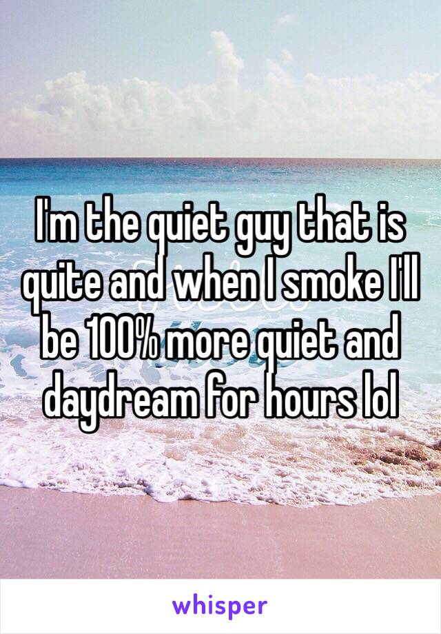I'm the quiet guy that is quite and when I smoke I'll be 100% more quiet and daydream for hours lol