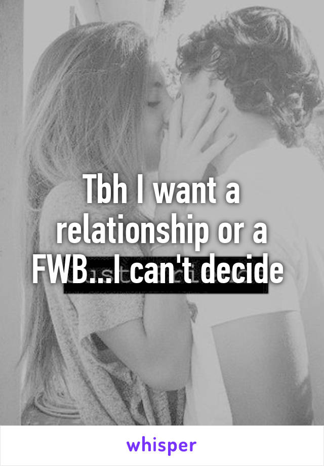 Tbh I want a relationship or a FWB...I can't decide 