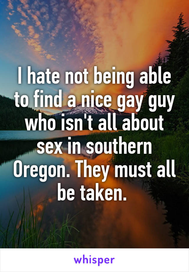 I hate not being able to find a nice gay guy who isn't all about sex in southern Oregon. They must all be taken. 