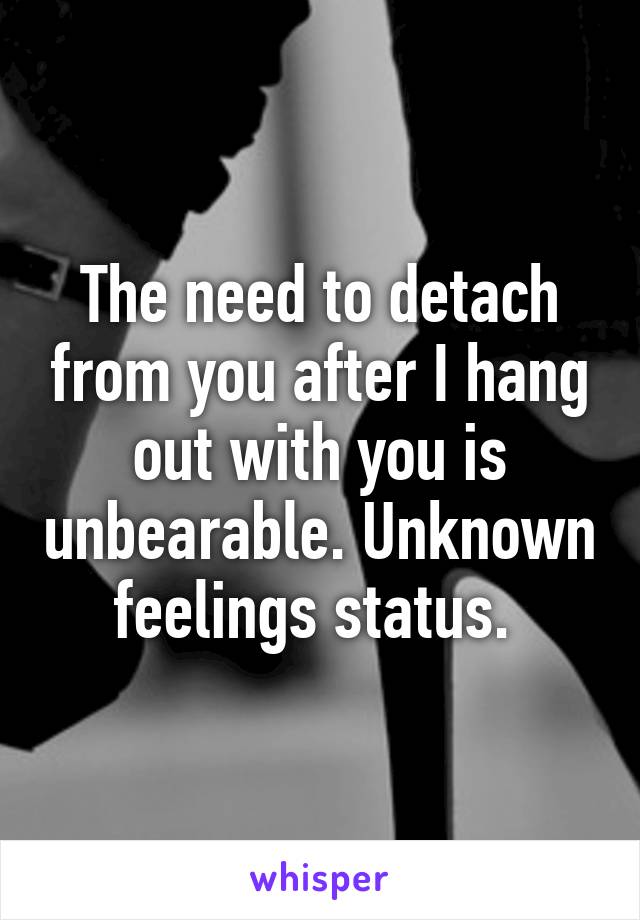 The need to detach from you after I hang out with you is unbearable. Unknown feelings status. 