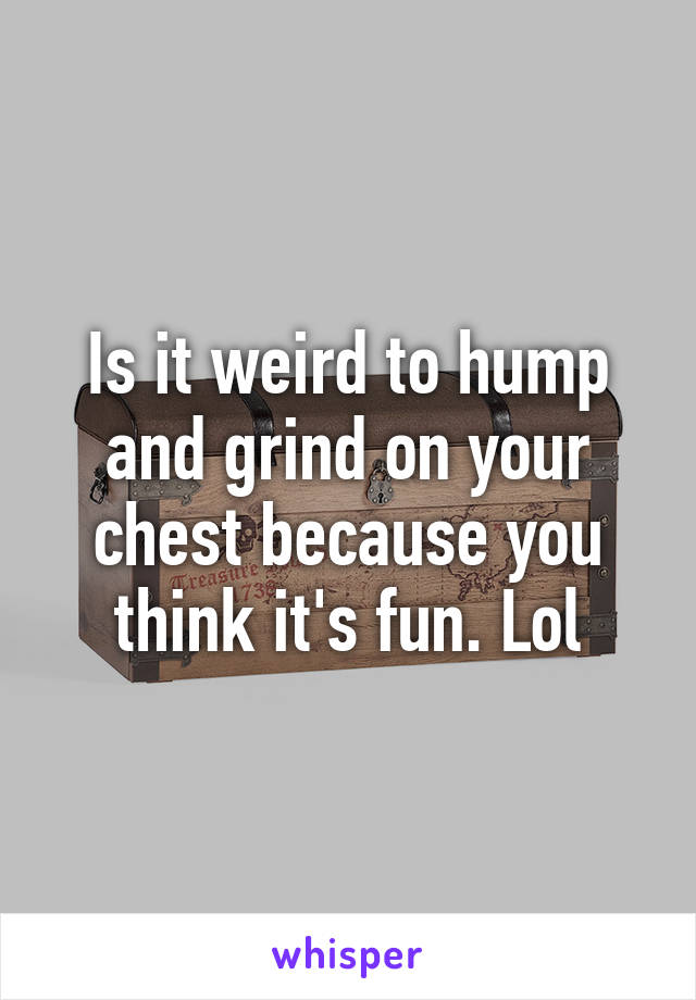 Is it weird to hump and grind on your chest because you think it's fun. Lol