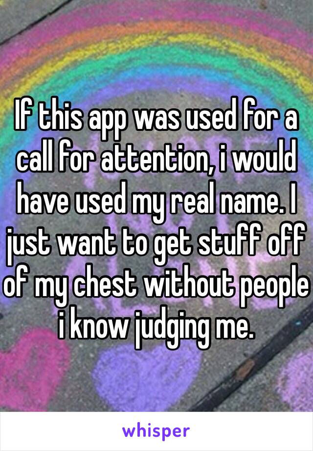 If this app was used for a call for attention, i would have used my real name. I just want to get stuff off of my chest without people i know judging me.