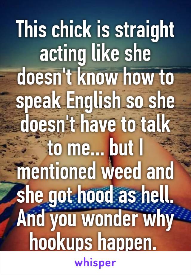 This chick is straight acting like she doesn't know how to speak English so she doesn't have to talk to me... but I mentioned weed and she got hood as hell. And you wonder why hookups happen. 