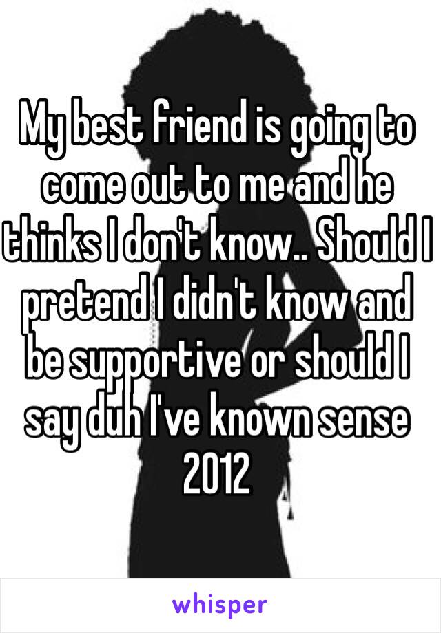 My best friend is going to come out to me and he thinks I don't know.. Should I pretend I didn't know and be supportive or should I say duh I've known sense 2012 