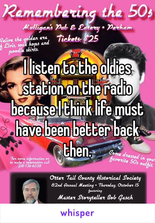 I listen to the oldies station on the radio because I think life must have been better back then. 