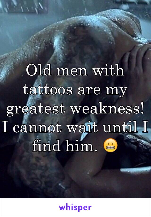 Old men with tattoos are my greatest weakness! I cannot wait until I find him. 😬