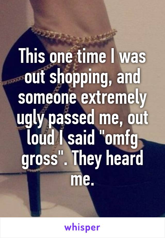 This one time I was out shopping, and someone extremely ugly passed me, out loud I said "omfg gross". They heard me.