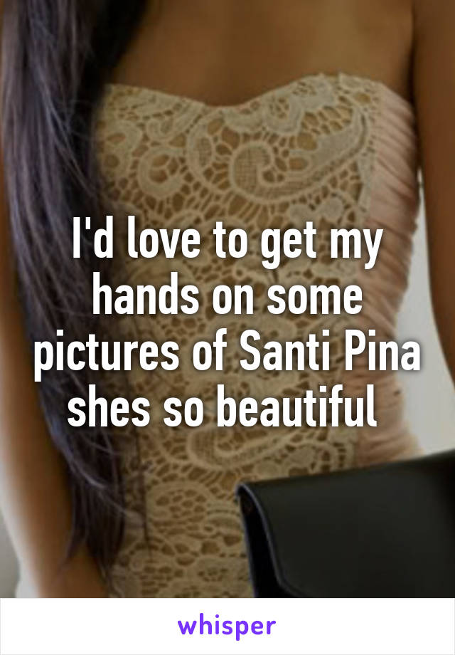 I'd love to get my hands on some pictures of Santi Pina shes so beautiful 