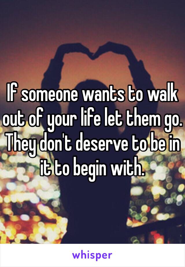 If someone wants to walk out of your life let them go. They don't deserve to be in it to begin with.