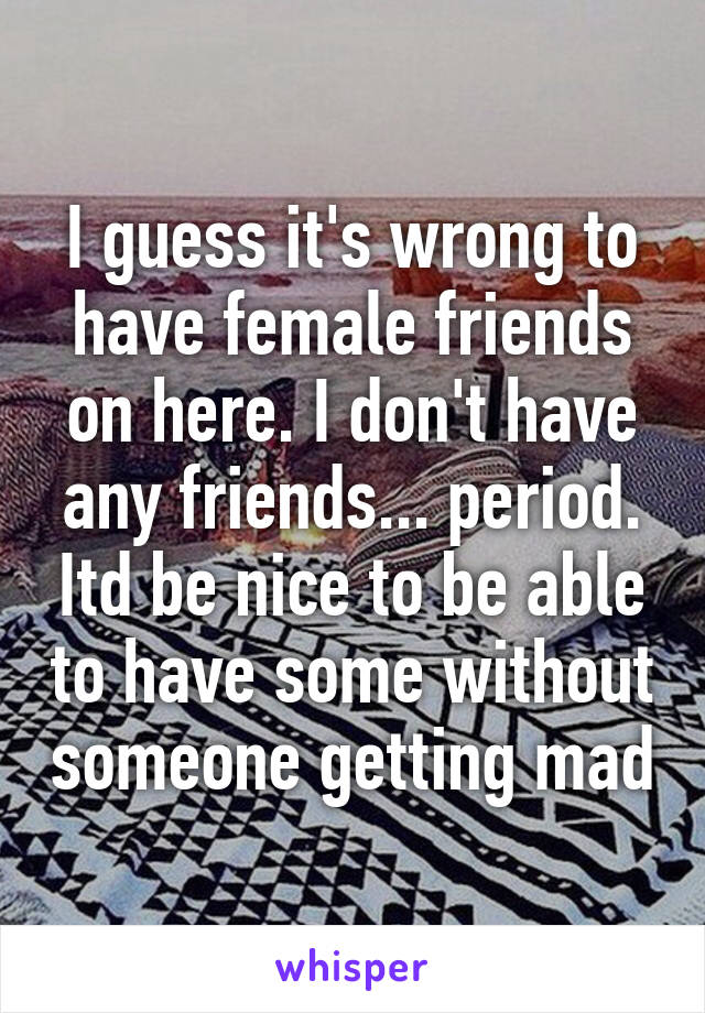 I guess it's wrong to have female friends on here. I don't have any friends... period. Itd be nice to be able to have some without someone getting mad