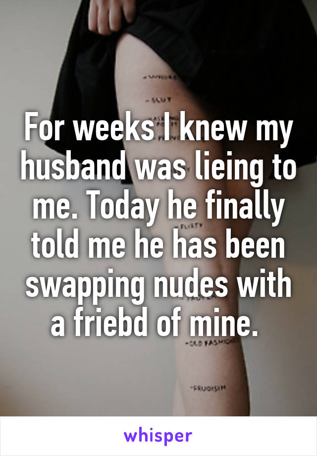 For weeks I knew my husband was lieing to me. Today he finally told me he has been swapping nudes with a friebd of mine. 