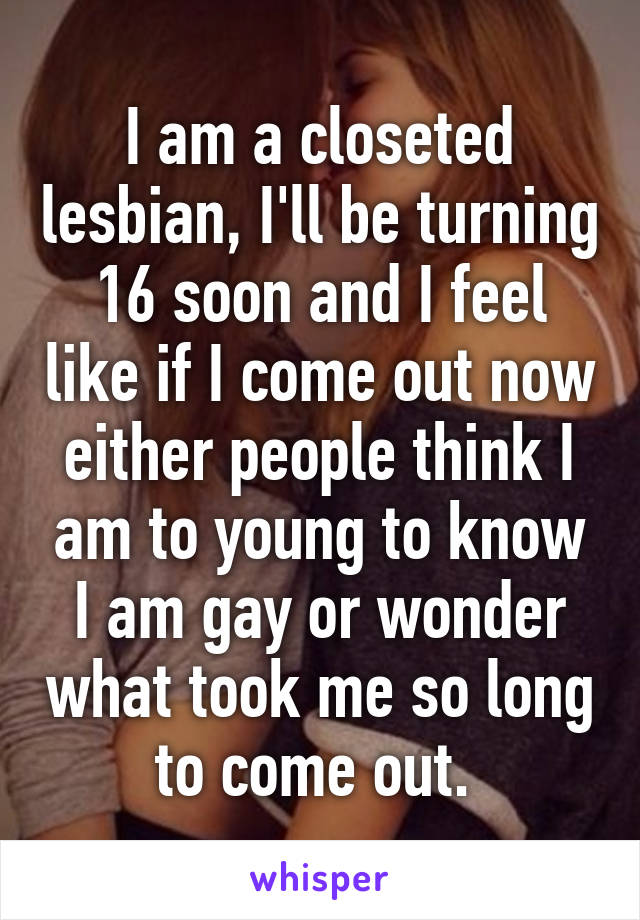 I am a closeted lesbian, I'll be turning 16 soon and I feel like if I come out now either people think I am to young to know I am gay or wonder what took me so long to come out. 