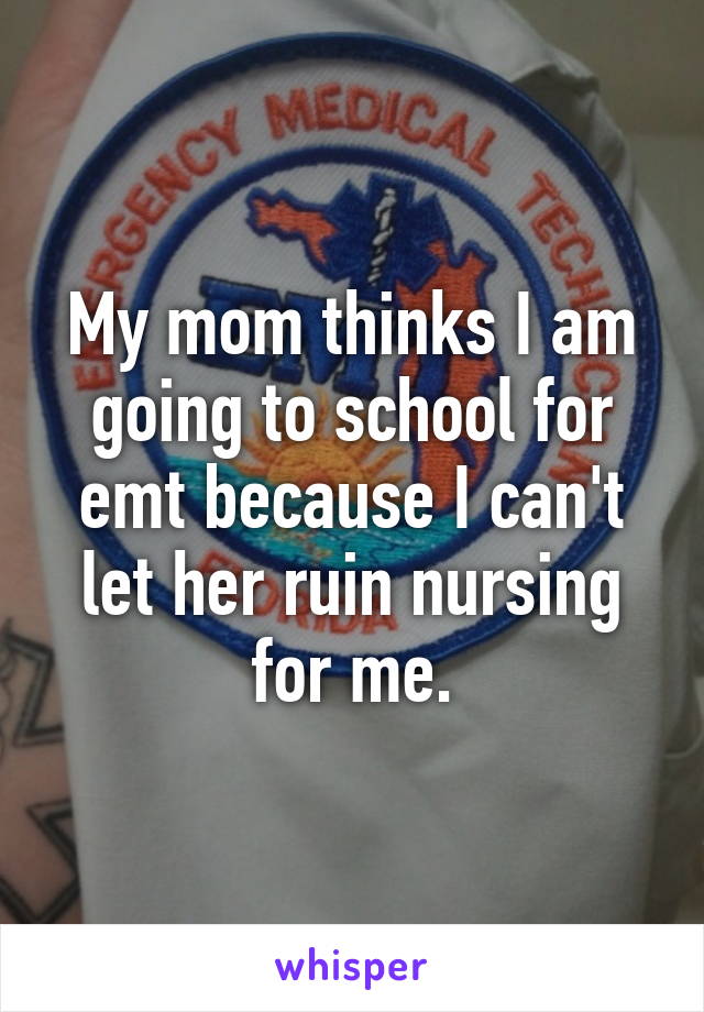 My mom thinks I am going to school for emt because I can't let her ruin nursing for me.