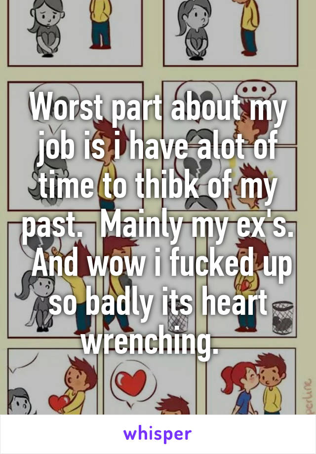 Worst part about my job is i have alot of time to thibk of my past.  Mainly my ex's.  And wow i fucked up so badly its heart wrenching.  