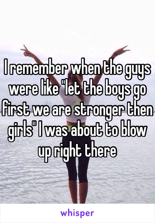 I remember when the guys were like "let the boys go first we are stronger then girls" I was about to blow up right there 