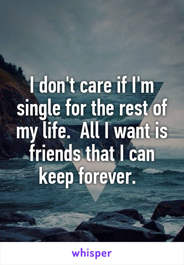 I don't care if I'm single for the rest of my life.  All I want is friends that I can keep forever.  