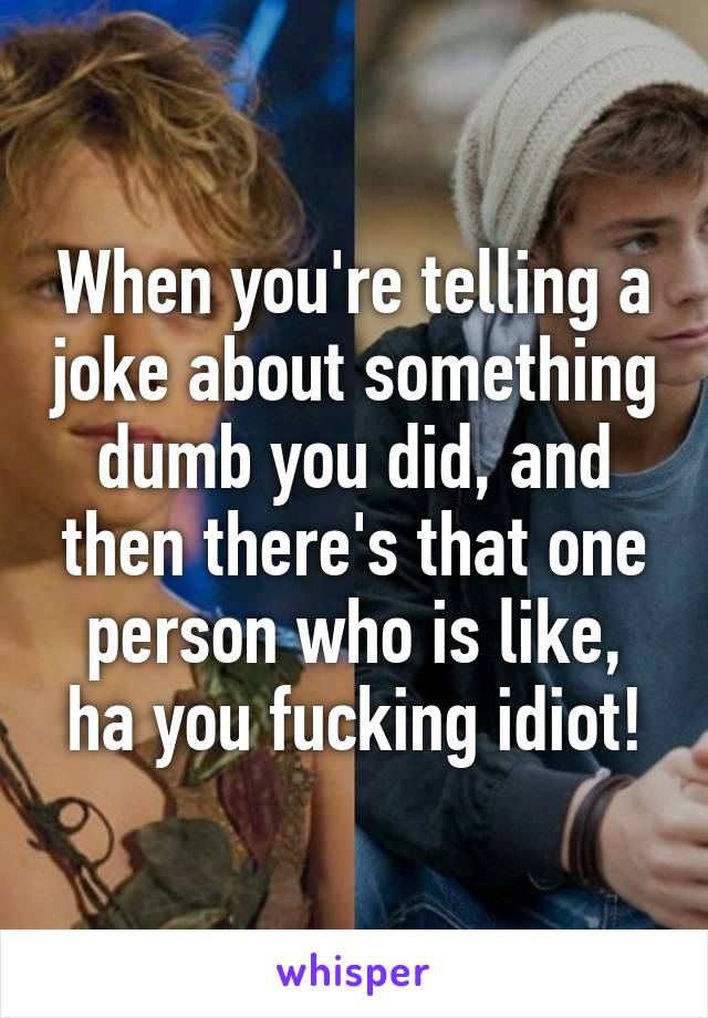 When you're telling a joke about something dumb you did, and then there's that one person who is like, ha you fucking idiot!