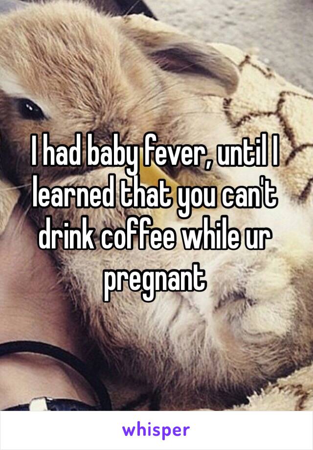 I had baby fever, until I learned that you can't drink coffee while ur pregnant