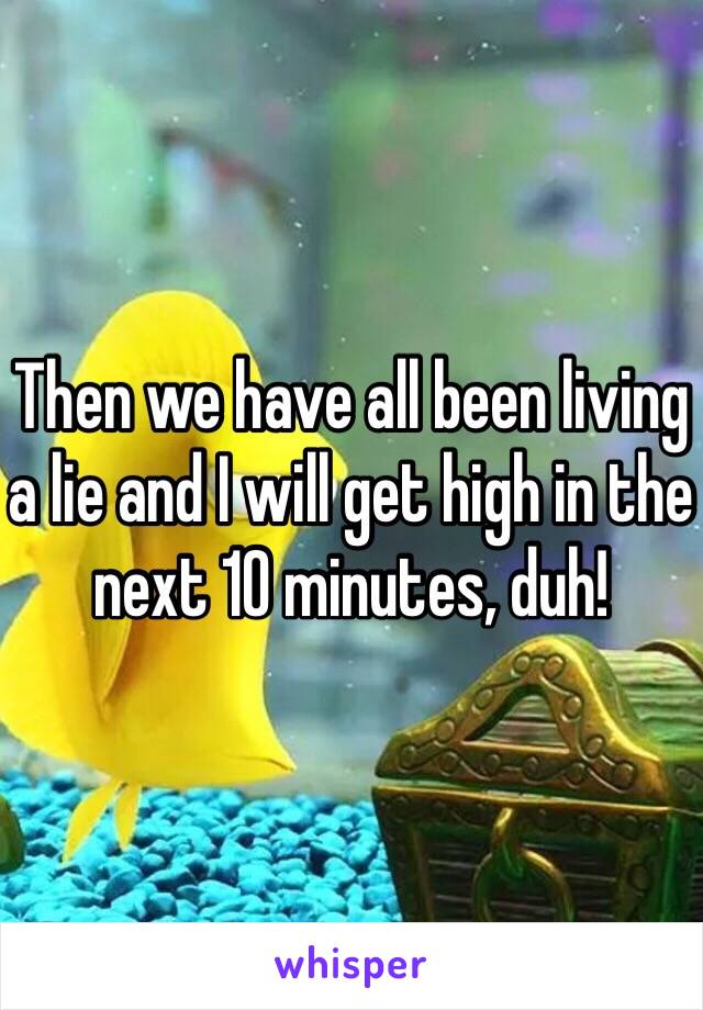 Then we have all been living a lie and I will get high in the next 10 minutes, duh!