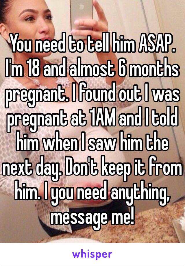 You need to tell him ASAP. I'm 18 and almost 6 months pregnant. I found out I was pregnant at 1AM and I told him when I saw him the next day. Don't keep it from him. I you need anything, message me!