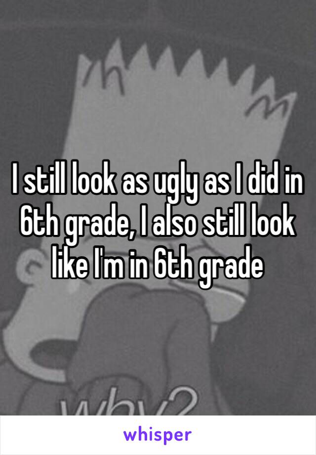 I still look as ugly as I did in 6th grade, I also still look like I'm in 6th grade 