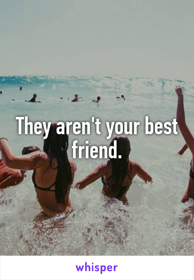 They aren't your best friend.