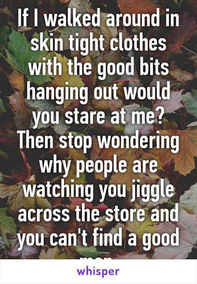 If I walked around in skin tight clothes with the good bits hanging out would you stare at me? Then stop wondering why people are watching you jiggle across the store and you can't find a good man.