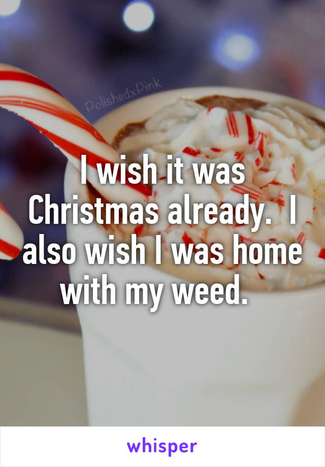 I wish it was Christmas already.  I also wish I was home with my weed.  