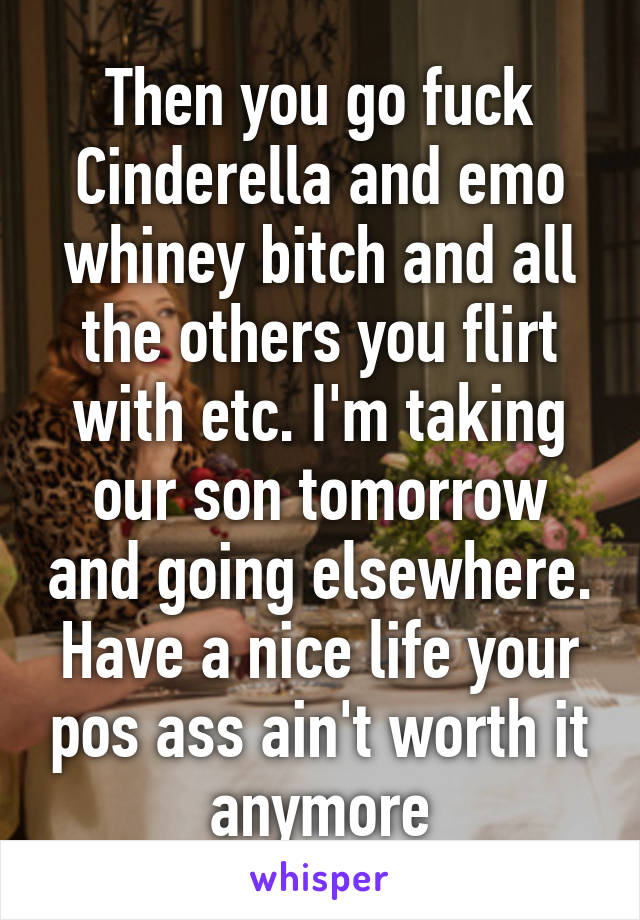 Then you go fuck Cinderella and emo whiney bitch and all the others you flirt with etc. I'm taking our son tomorrow and going elsewhere. Have a nice life your pos ass ain't worth it anymore