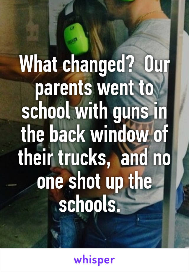 What changed?  Our parents went to school with guns in the back window of their trucks,  and no one shot up the schools.  