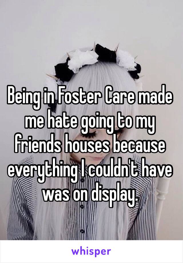 Being in Foster Care made me hate going to my friends houses because everything I couldn't have was on display.