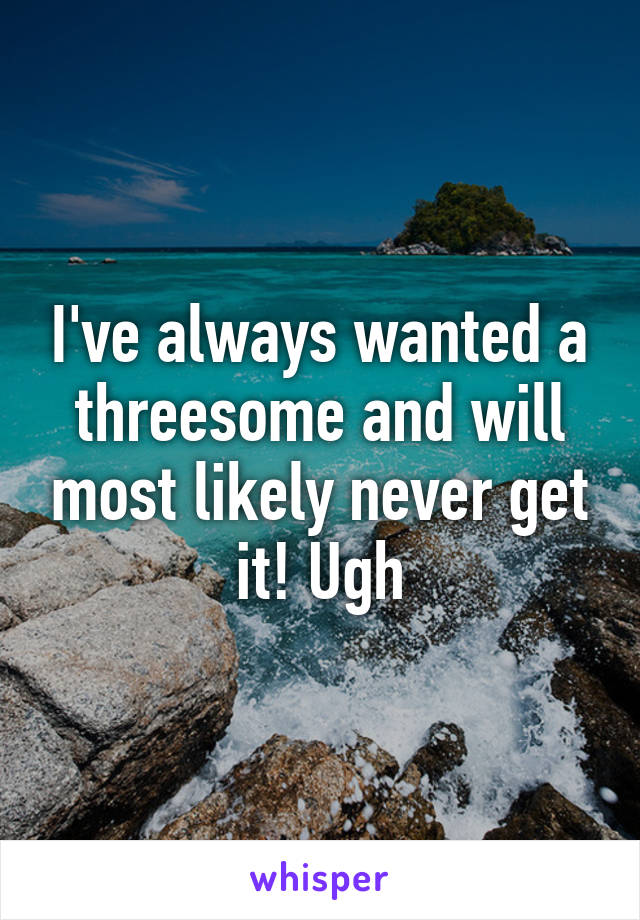 I've always wanted a threesome and will most likely never get it! Ugh